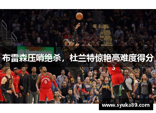布雷森压哨绝杀，杜兰特惊艳高难度得分